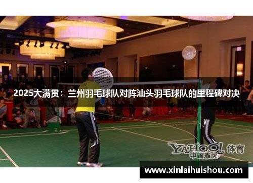 2025大满贯：兰州羽毛球队对阵汕头羽毛球队的里程碑对决